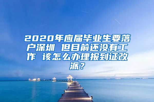 2020年应届毕业生要落户深圳 但目前还没有工作 该怎么办理报到证改派？