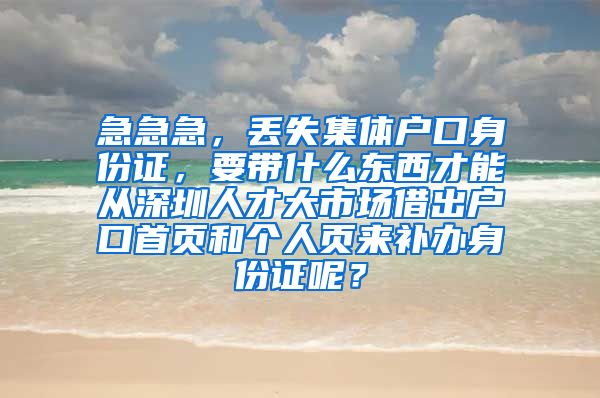 急急急，丢失集体户口身份证，要带什么东西才能从深圳人才大市场借出户口首页和个人页来补办身份证呢？