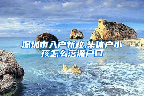 深圳市入户新政,集体户小孩怎么落深户口