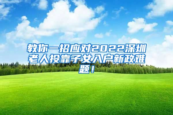 教你一招应对2022深圳老人投靠子女入户新政难题！