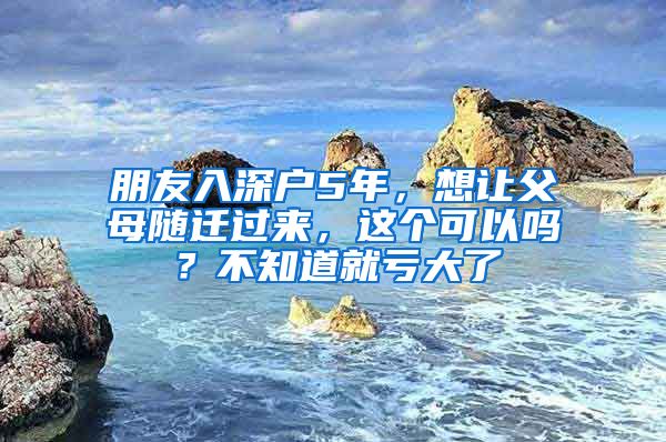 朋友入深户5年，想让父母随迁过来，这个可以吗？不知道就亏大了