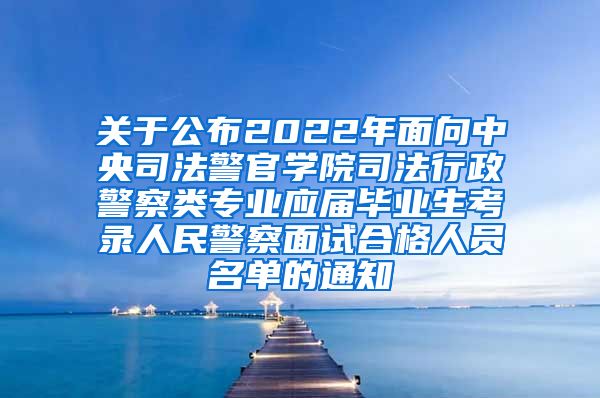 关于公布2022年面向中央司法警官学院司法行政警察类专业应届毕业生考录人民警察面试合格人员名单的通知