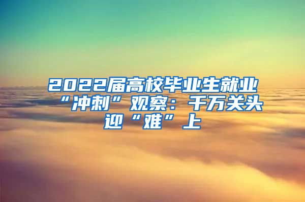 2022届高校毕业生就业“冲刺”观察：千万关头迎“难”上