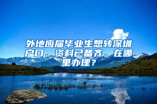 外地应届毕业生想转深圳户口，资料已备齐，在哪里办理？