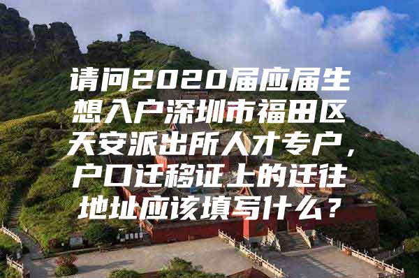 请问2020届应届生想入户深圳市福田区天安派出所人才专户，户口迁移证上的迁往地址应该填写什么？