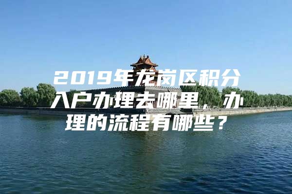 2019年龙岗区积分入户办理去哪里，办理的流程有哪些？