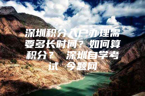 深圳积分入户办理需要多长时间？如何算积分？ 深圳自学考试 今题网