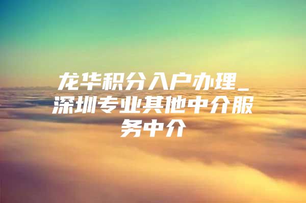 龙华积分入户办理_深圳专业其他中介服务中介