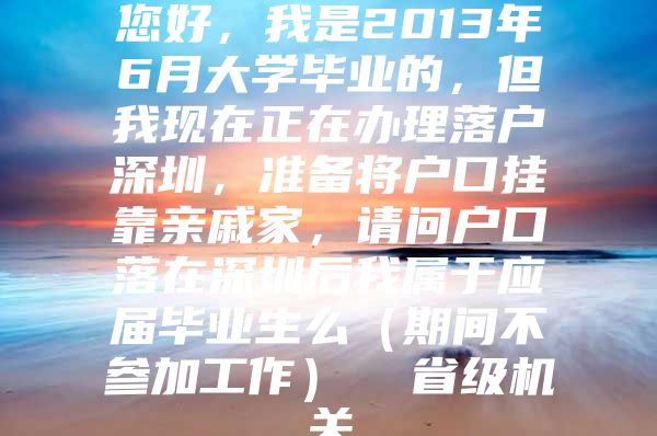 您好，我是2013年6月大学毕业的，但我现在正在办理落户深圳，准备将户口挂靠亲戚家，请问户口落在深圳后我属于应届毕业生么（期间不参加工作）  省级机关