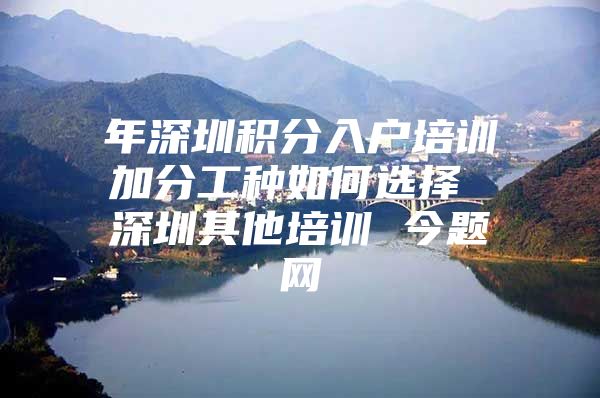 年深圳积分入户培训加分工种如何选择 深圳其他培训 今题网