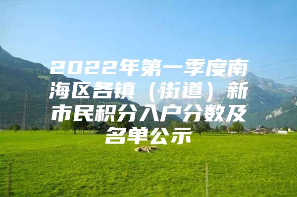 2022年第一季度南海区各镇（街道）新市民积分入户分数及名单公示