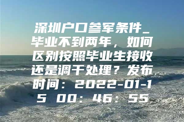 深圳户口参军条件_毕业不到两年，如何区别按照毕业生接收还是调干处理？发布时间：2022-01-15 00：46：55