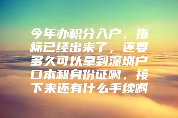 今年办积分入户，指标已经出来了，还要多久可以拿到深圳户口本和身份证啊，接下来还有什么手续啊