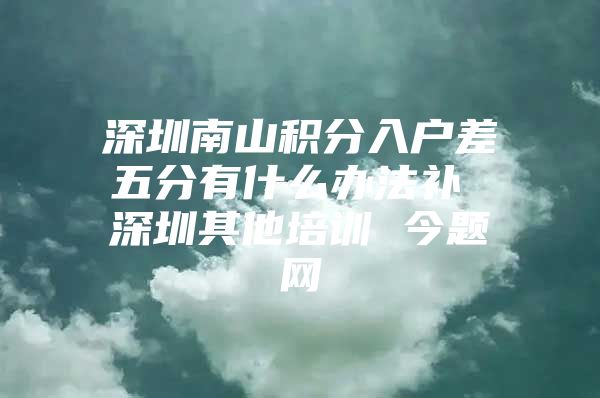 深圳南山积分入户差五分有什么办法补 深圳其他培训 今题网