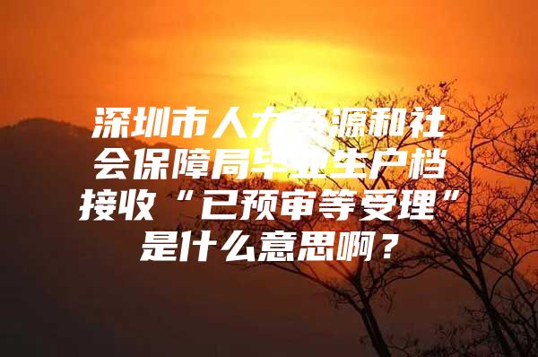 深圳市人力资源和社会保障局毕业生户档接收“已预审等受理”是什么意思啊？