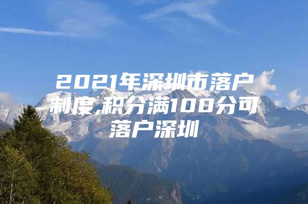 2021年深圳市落户制度,积分满100分可落户深圳