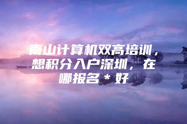 南山计算机双高培训，想积分入户深圳，在哪报名＊好