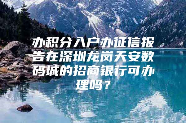 办积分入户办征信报告在深圳龙岗天安数码城的招商银行可办理吗？