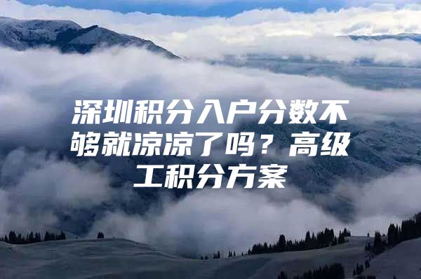 深圳积分入户分数不够就凉凉了吗？高级工积分方案