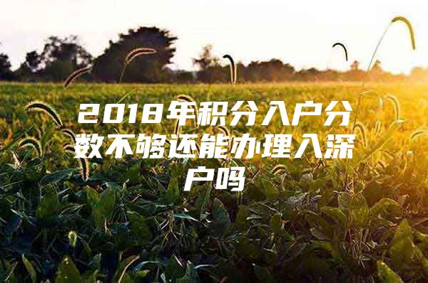 2018年积分入户分数不够还能办理入深户吗