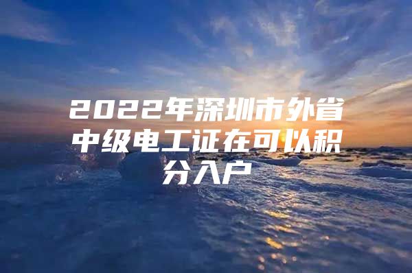 2022年深圳市外省中级电工证在可以积分入户