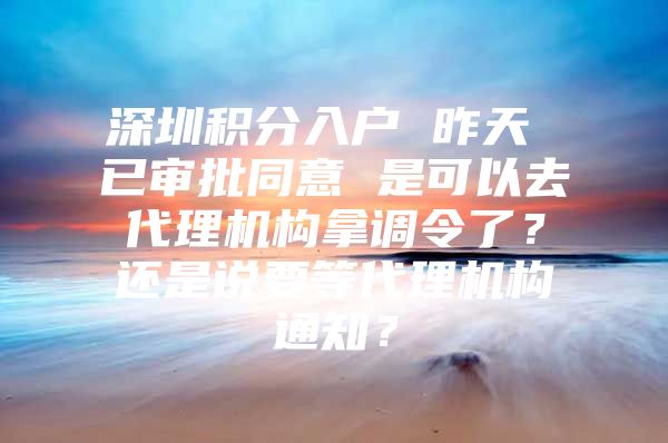 深圳积分入户 昨天 已审批同意 是可以去代理机构拿调令了？还是说要等代理机构通知？