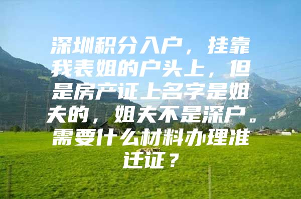 深圳积分入户，挂靠我表姐的户头上，但是房产证上名字是姐夫的，姐夫不是深户。需要什么材料办理准迁证？