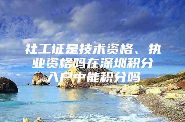 社工证是技术资格、执业资格吗在深圳积分入户中能积分吗