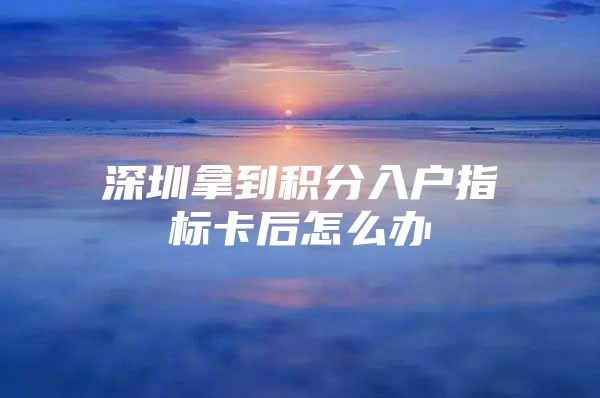 深圳拿到积分入户指标卡后怎么办