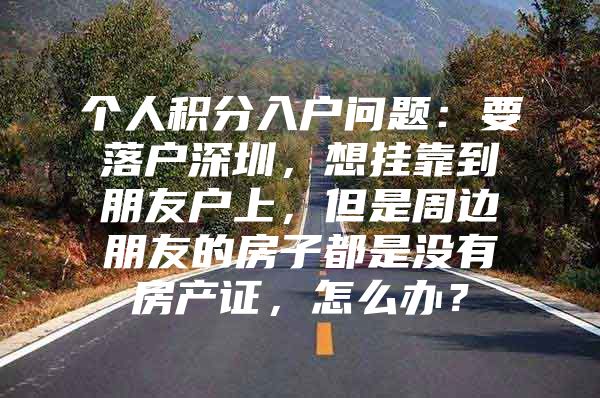 个人积分入户问题：要落户深圳，想挂靠到朋友户上，但是周边朋友的房子都是没有房产证，怎么办？