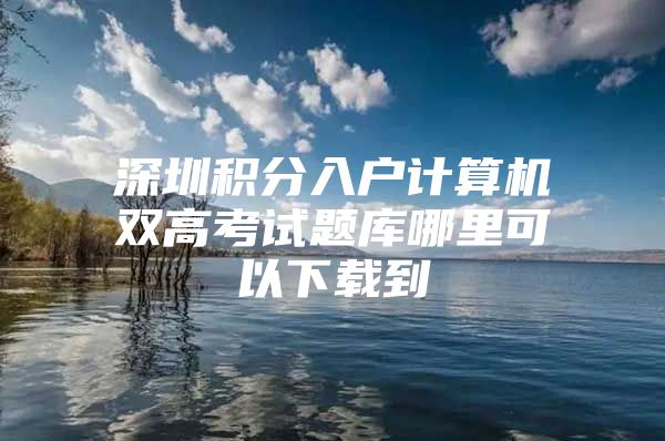 深圳积分入户计算机双高考试题库哪里可以下载到