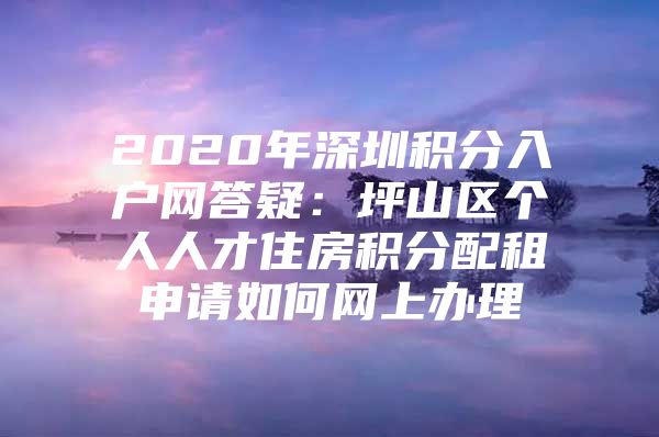 2020年深圳积分入户网答疑：坪山区个人人才住房积分配租申请如何网上办理