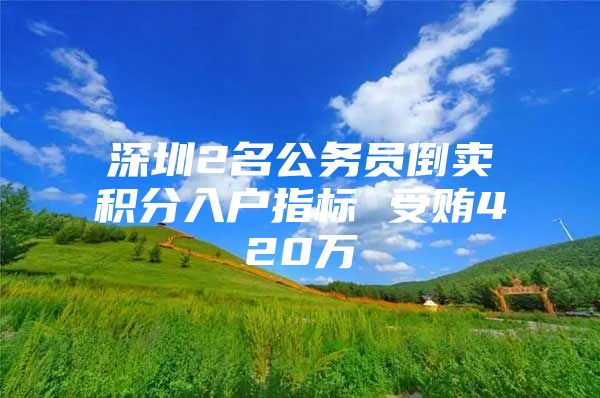 深圳2名公务员倒卖积分入户指标 受贿420万