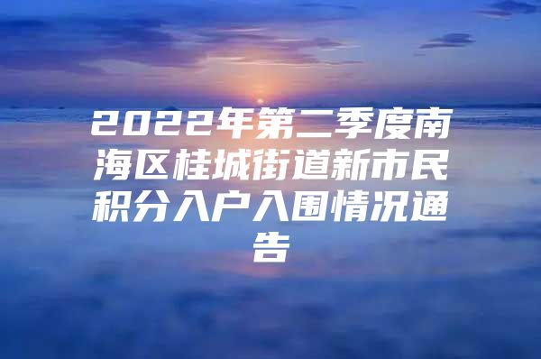 2022年第二季度南海区桂城街道新市民积分入户入围情况通告