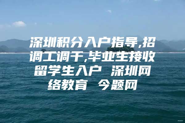 深圳积分入户指导,招调工调干,毕业生接收留学生入户 深圳网络教育 今题网