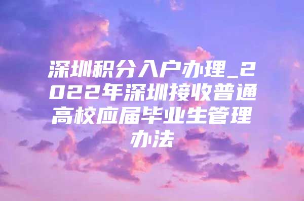 深圳积分入户办理_2022年深圳接收普通高校应届毕业生管理办法