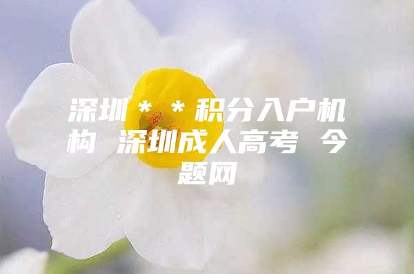 深圳＊＊积分入户机构 深圳成人高考 今题网