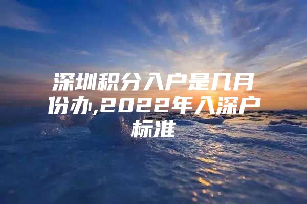 深圳积分入户是几月份办,2022年入深户标准