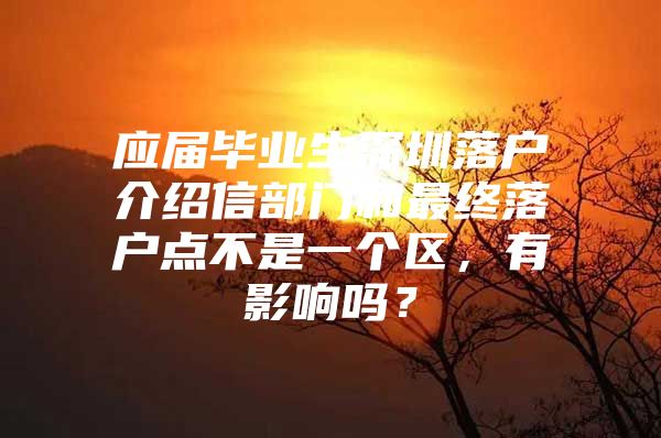 应届毕业生深圳落户介绍信部门和最终落户点不是一个区，有影响吗？