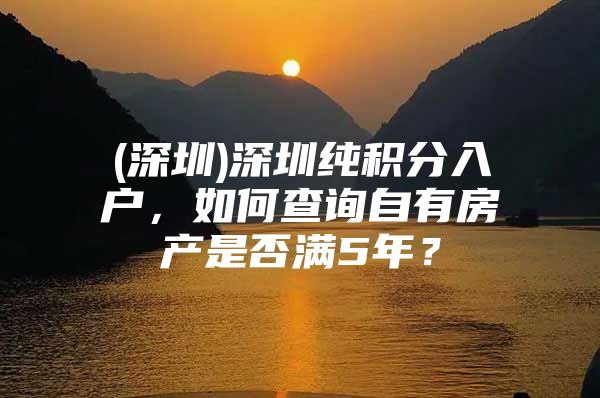 (深圳)深圳纯积分入户，如何查询自有房产是否满5年？