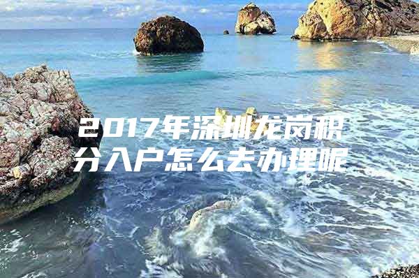 2017年深圳龙岗积分入户怎么去办理呢