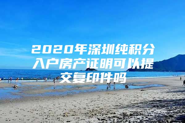 2020年深圳纯积分入户房产证明可以提交复印件吗