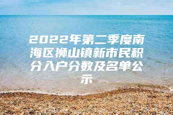 2022年第二季度南海区狮山镇新市民积分入户分数及名单公示