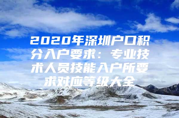 2020年深圳户口积分入户要求：专业技术人员技能入户所要求对应等级大全