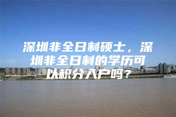 深圳非全日制硕士，深圳非全日制的学历可以积分入户吗？