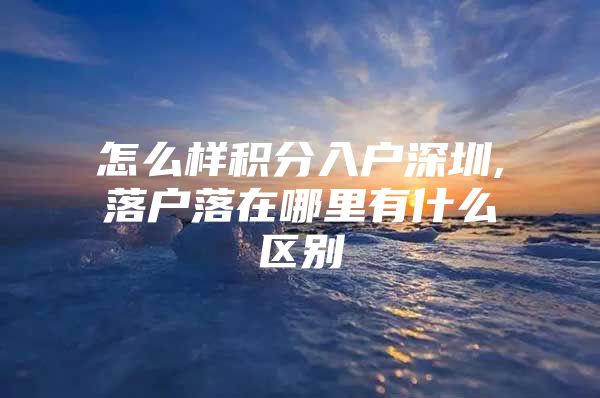 怎么样积分入户深圳,落户落在哪里有什么区别