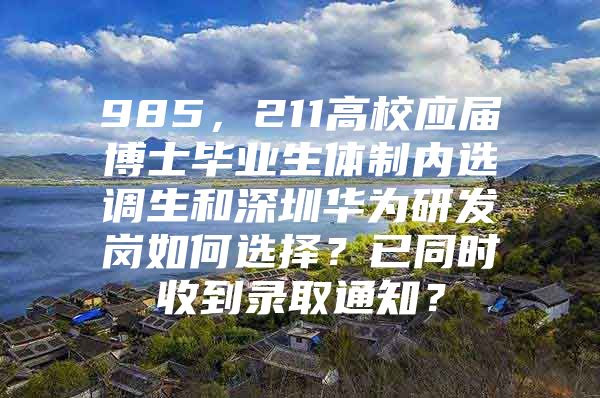 985，211高校应届博士毕业生体制内选调生和深圳华为研发岗如何选择？已同时收到录取通知？