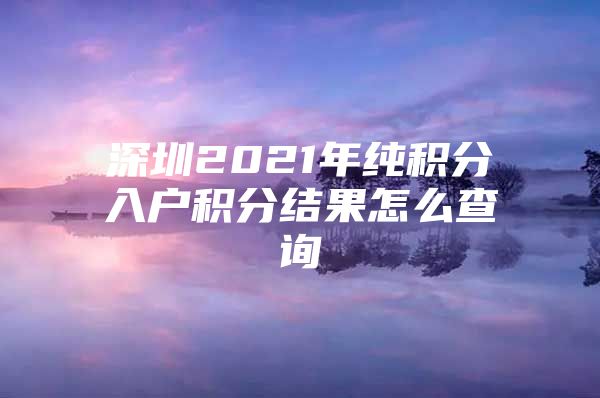 深圳2021年纯积分入户积分结果怎么查询