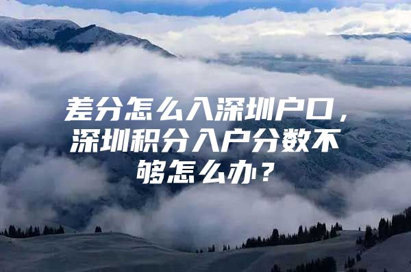 差分怎么入深圳户口，深圳积分入户分数不够怎么办？