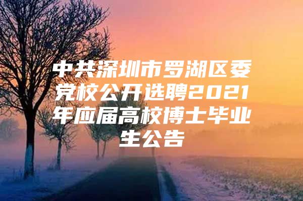 中共深圳市罗湖区委党校公开选聘2021年应届高校博士毕业生公告